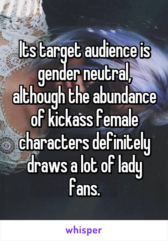 Its target audience is gender neutral, although the abundance of kickass female characters definitely draws a lot of lady fans.