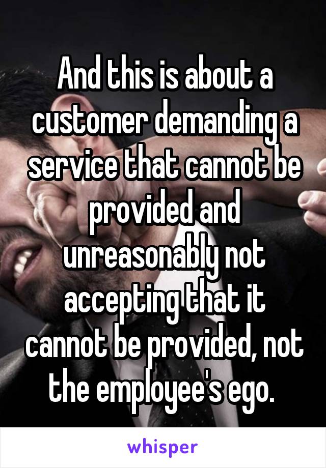 And this is about a customer demanding a service that cannot be provided and unreasonably not accepting that it cannot be provided, not the employee's ego. 