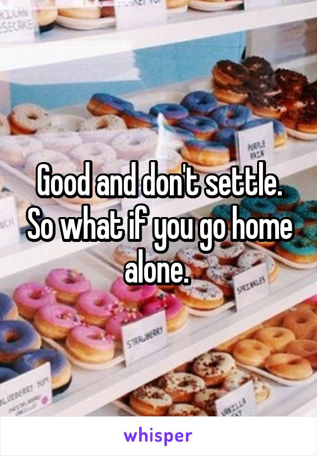 Good and don't settle. So what if you go home alone. 