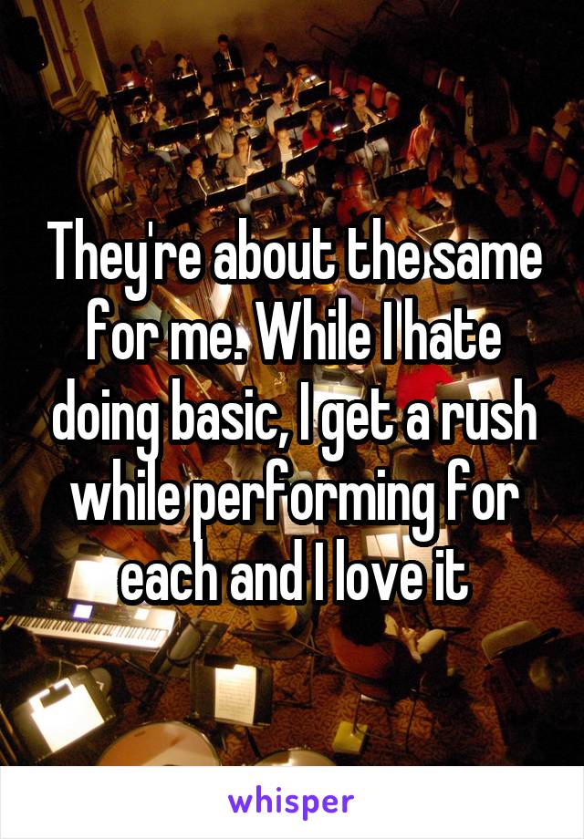 They're about the same for me. While I hate doing basic, I get a rush while performing for each and I love it