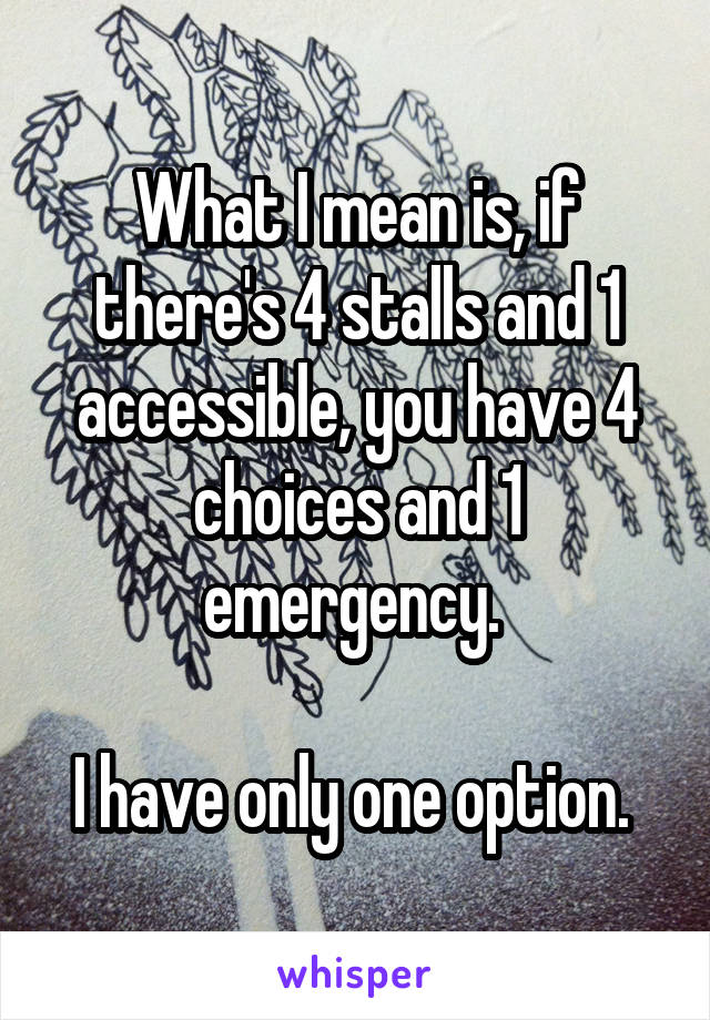 What I mean is, if there's 4 stalls and 1 accessible, you have 4 choices and 1 emergency. 

I have only one option. 