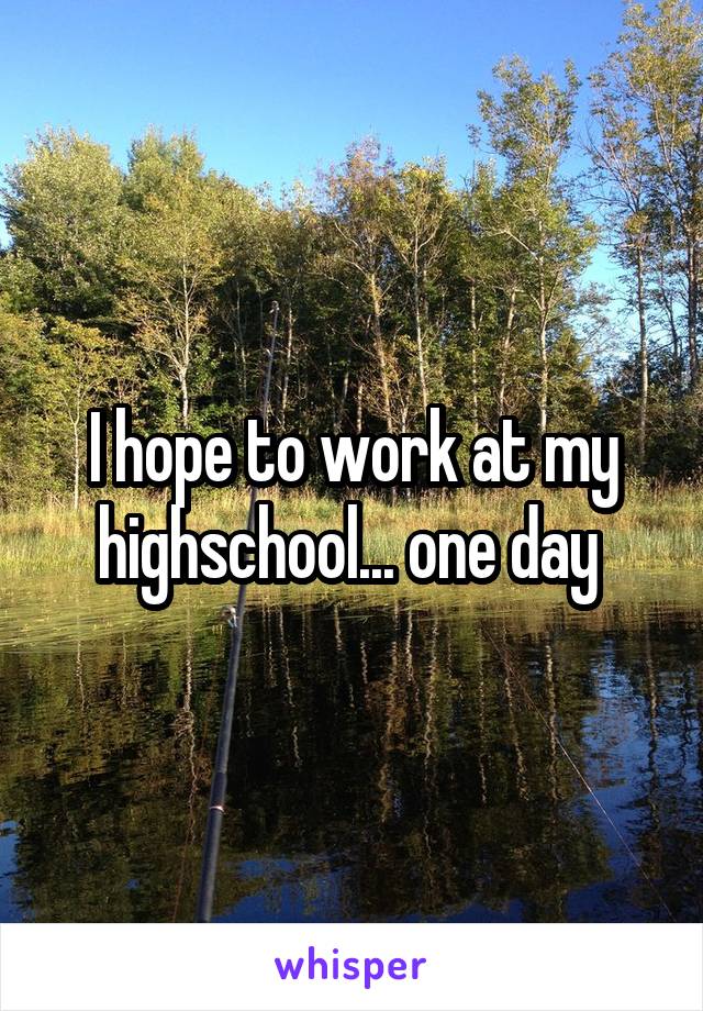 I hope to work at my highschool... one day 