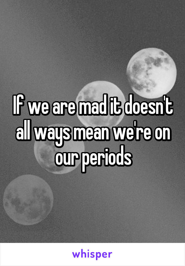 If we are mad it doesn't all ways mean we're on our periods