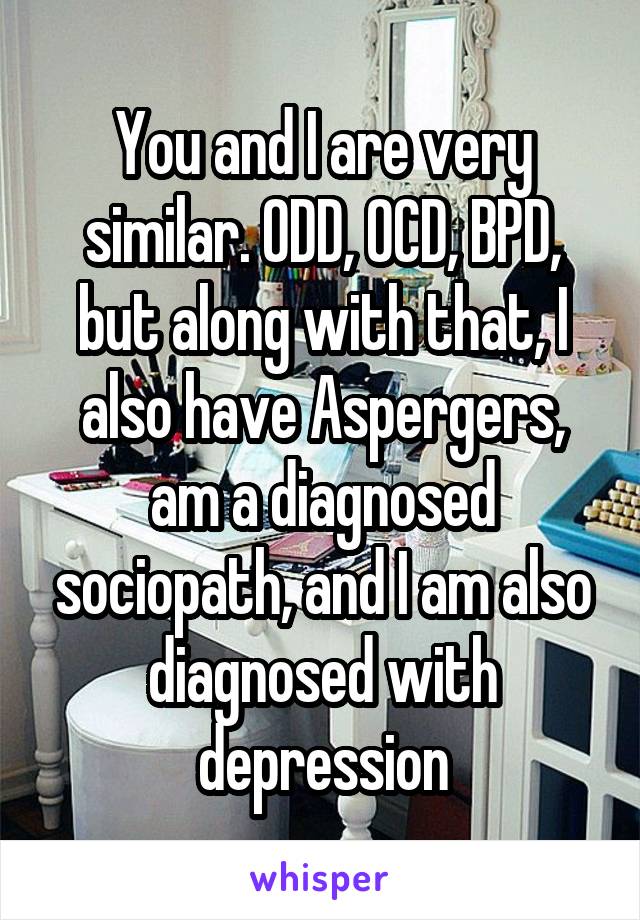 You and I are very similar. ODD, OCD, BPD, but along with that, I also have Aspergers, am a diagnosed sociopath, and I am also diagnosed with depression