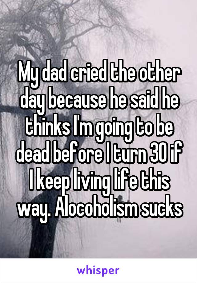 My dad cried the other day because he said he thinks I'm going to be dead before I turn 30 if I keep living life this way. Alocoholism sucks