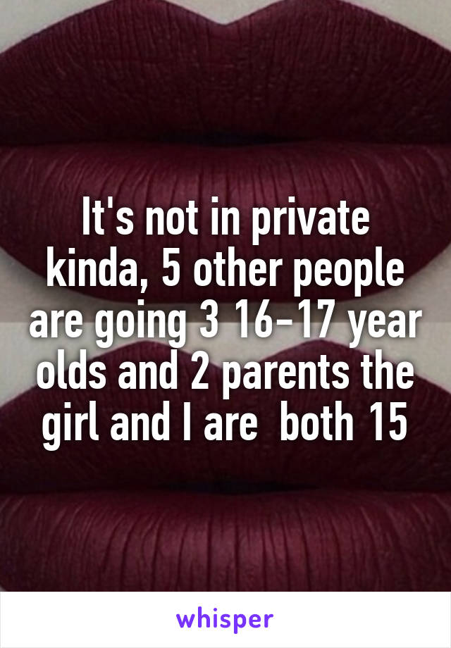 It's not in private kinda, 5 other people are going 3 16-17 year olds and 2 parents the girl and I are  both 15
