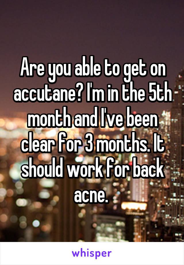 Are you able to get on accutane? I'm in the 5th month and I've been clear for 3 months. It should work for back acne. 