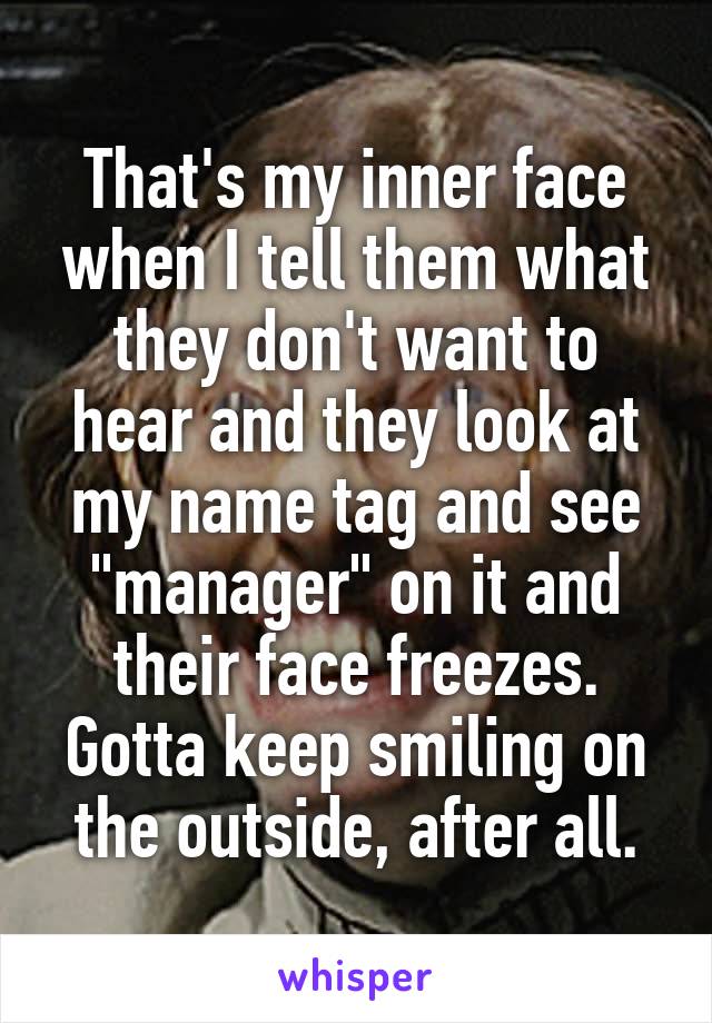 That's my inner face when I tell them what they don't want to hear and they look at my name tag and see "manager" on it and their face freezes.
Gotta keep smiling on the outside, after all.