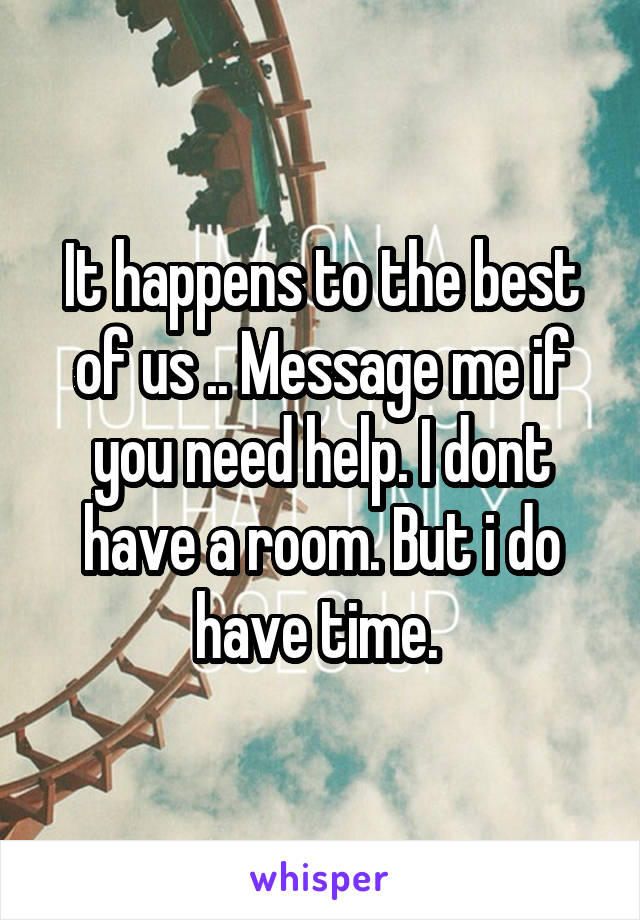 It happens to the best of us .. Message me if you need help. I dont have a room. But i do have time. 
