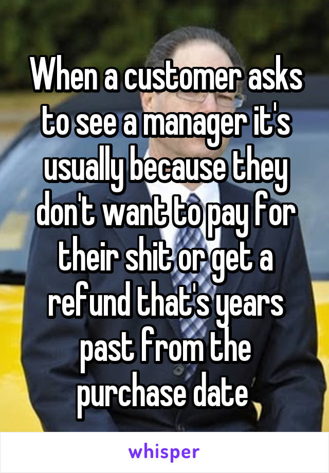 When a customer asks to see a manager it's usually because they don't want to pay for their shit or get a refund that's years past from the purchase date 