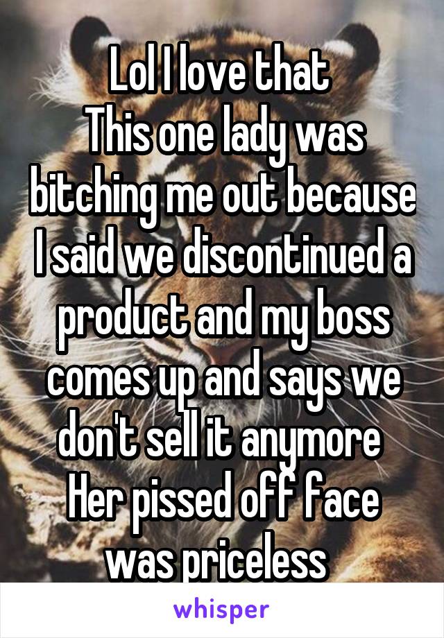 Lol I love that 
This one lady was bitching me out because I said we discontinued a product and my boss comes up and says we don't sell it anymore 
Her pissed off face was priceless  