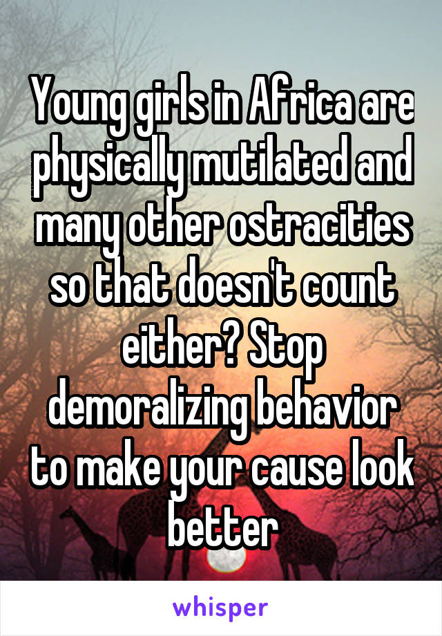 Young girls in Africa are physically mutilated and many other ostracities so that doesn't count either? Stop demoralizing behavior to make your cause look better