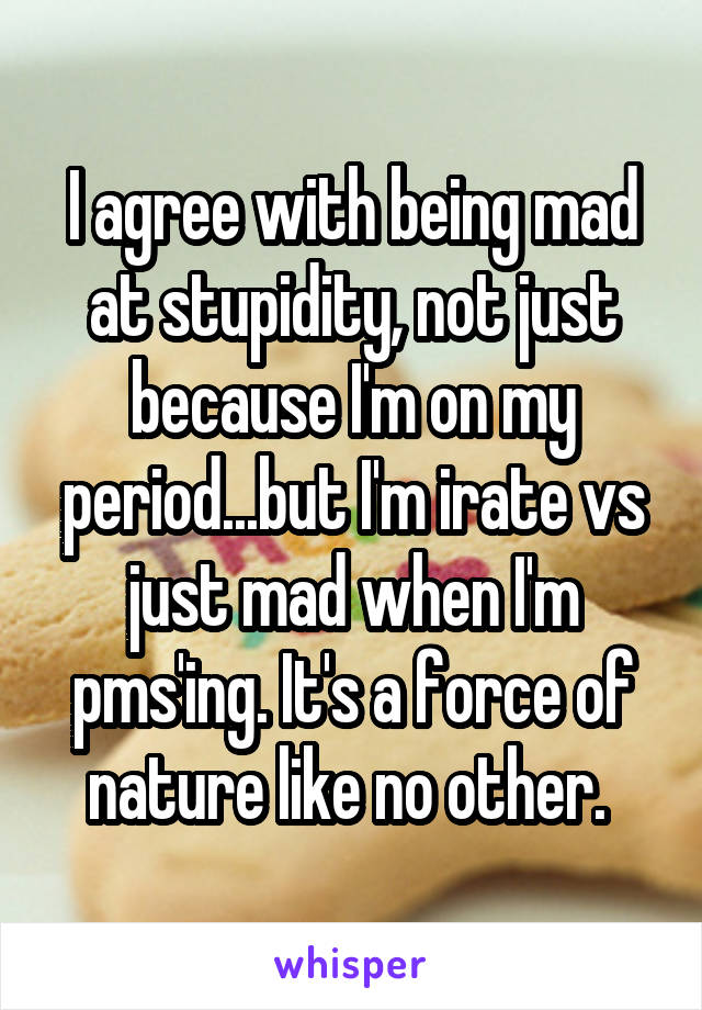 I agree with being mad at stupidity, not just because I'm on my period...but I'm irate vs just mad when I'm pms'ing. It's a force of nature like no other. 