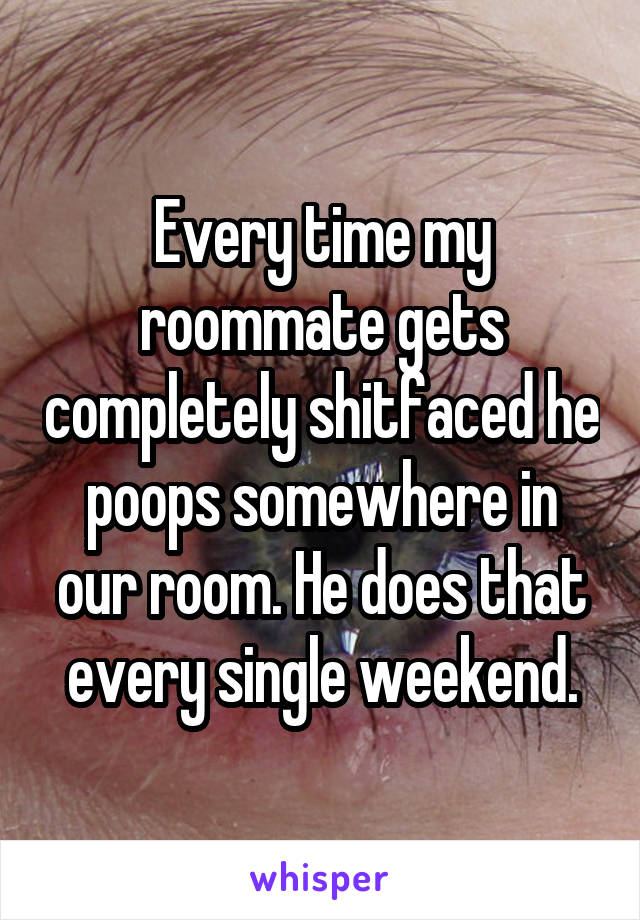 Every time my roommate gets completely shitfaced he poops somewhere in our room. He does that every single weekend.