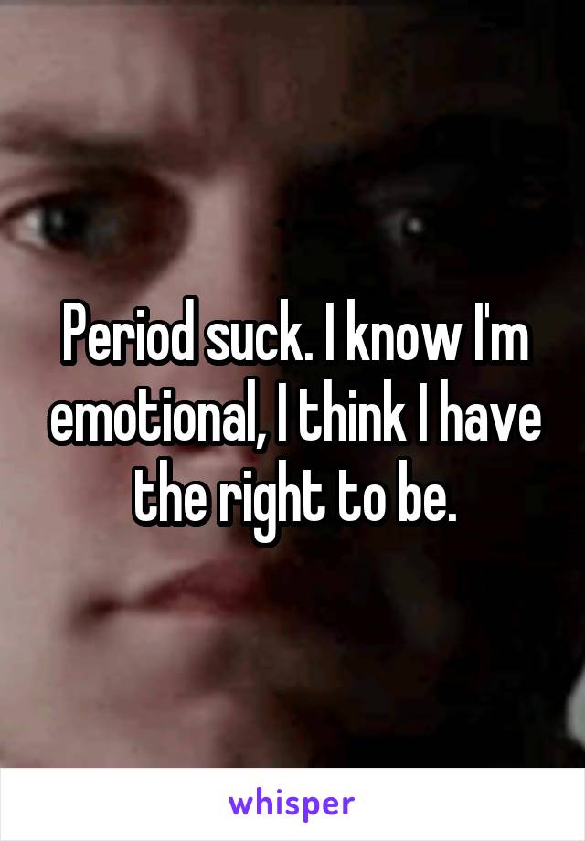 Period suck. I know I'm emotional, I think I have the right to be.