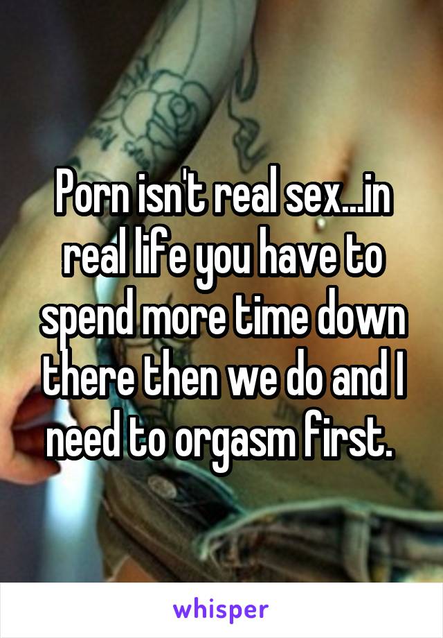 Porn isn't real sex...in real life you have to spend more time down there then we do and I need to orgasm first. 