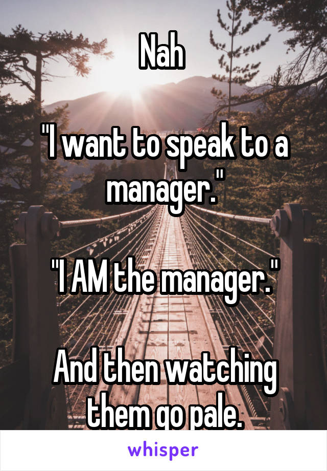 Nah 

"I want to speak to a manager."

"I AM the manager."

And then watching them go pale.