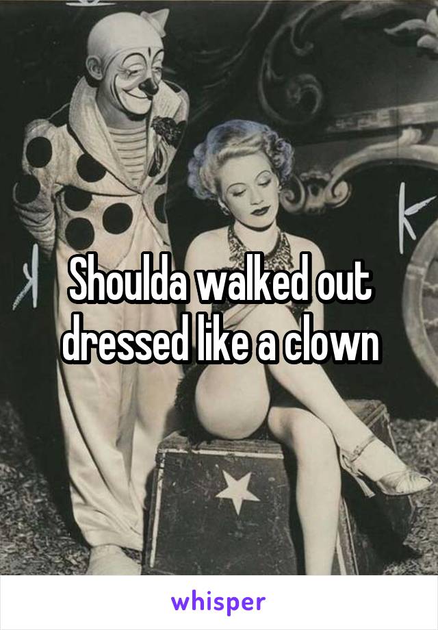 Shoulda walked out dressed like a clown