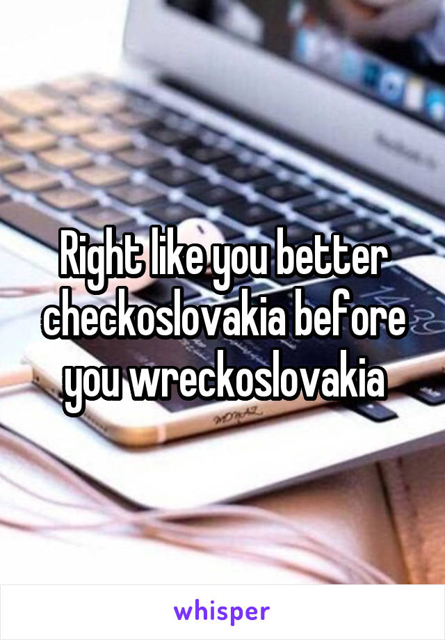 Right like you better checkoslovakia before you wreckoslovakia