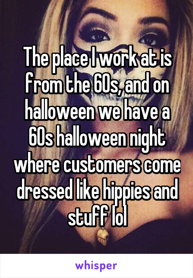 The place I work at is from the 60s, and on halloween we have a 60s halloween night where customers come dressed like hippies and stuff lol