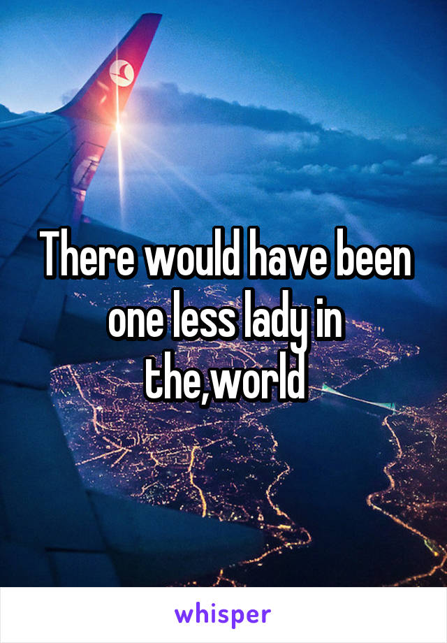 There would have been one less lady in the,world