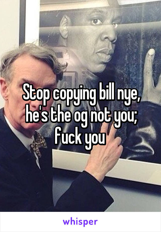 Stop copying bill nye, he's the og not you; fuck you 