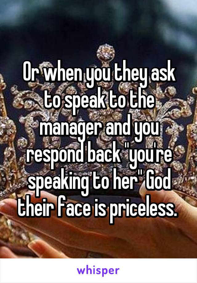 Or when you they ask to speak to the manager and you respond back "you're speaking to her" God their face is priceless. 