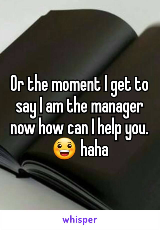 Or the moment I get to say I am the manager now how can I help you.😀 haha