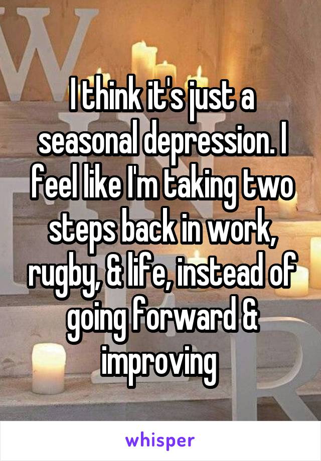 I think it's just a seasonal depression. I feel like I'm taking two steps back in work, rugby, & life, instead of going forward & improving 