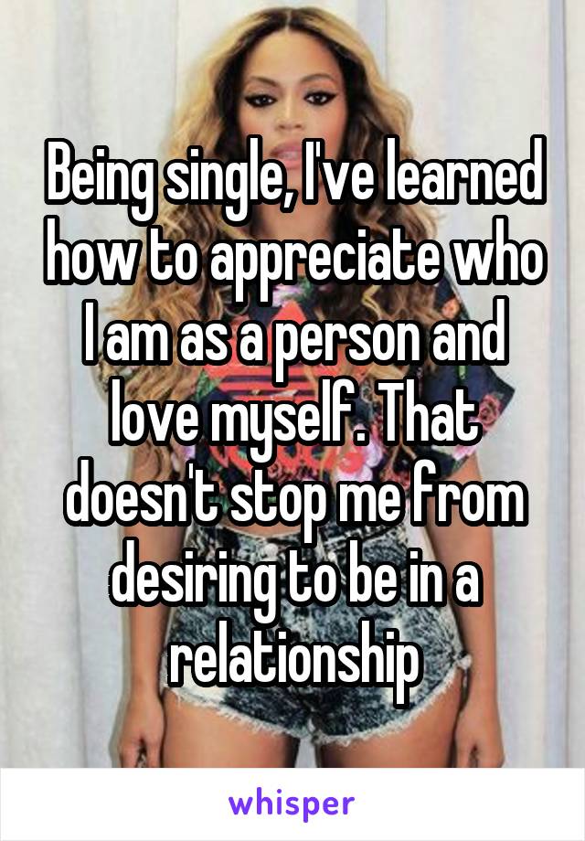 Being single, I've learned how to appreciate who I am as a person and love myself. That doesn't stop me from desiring to be in a relationship