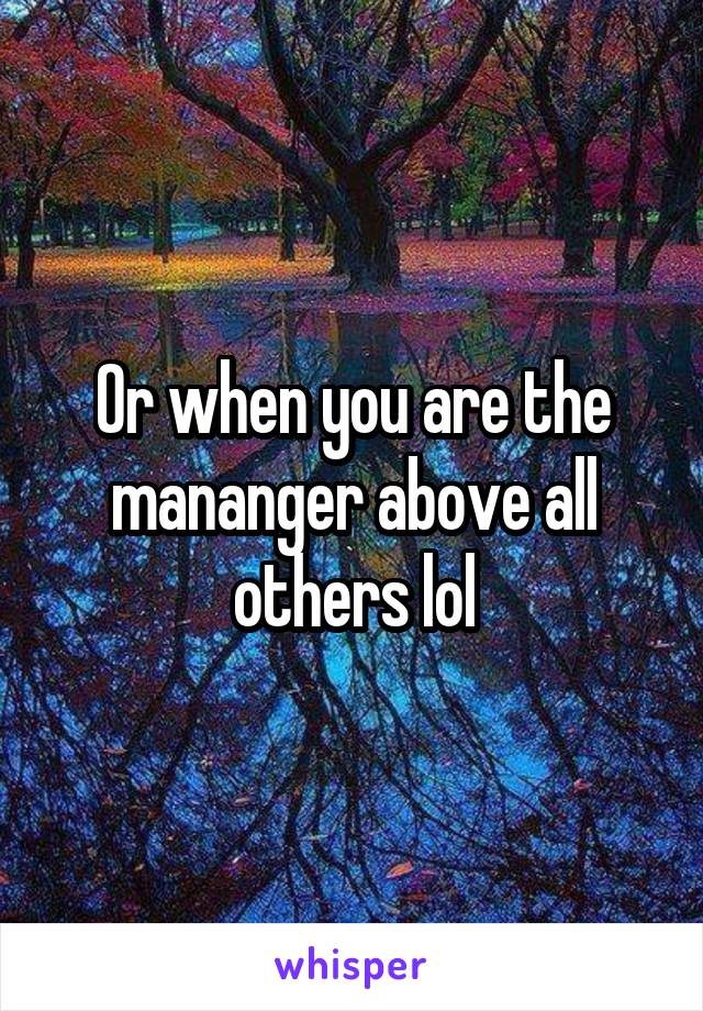 Or when you are the mananger above all others lol