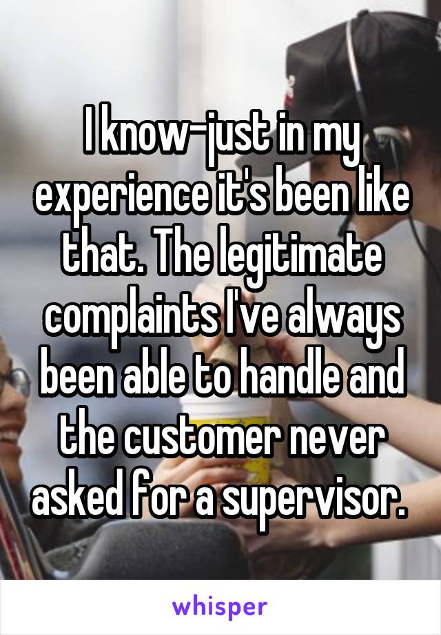 I know-just in my experience it's been like that. The legitimate complaints I've always been able to handle and the customer never asked for a supervisor. 