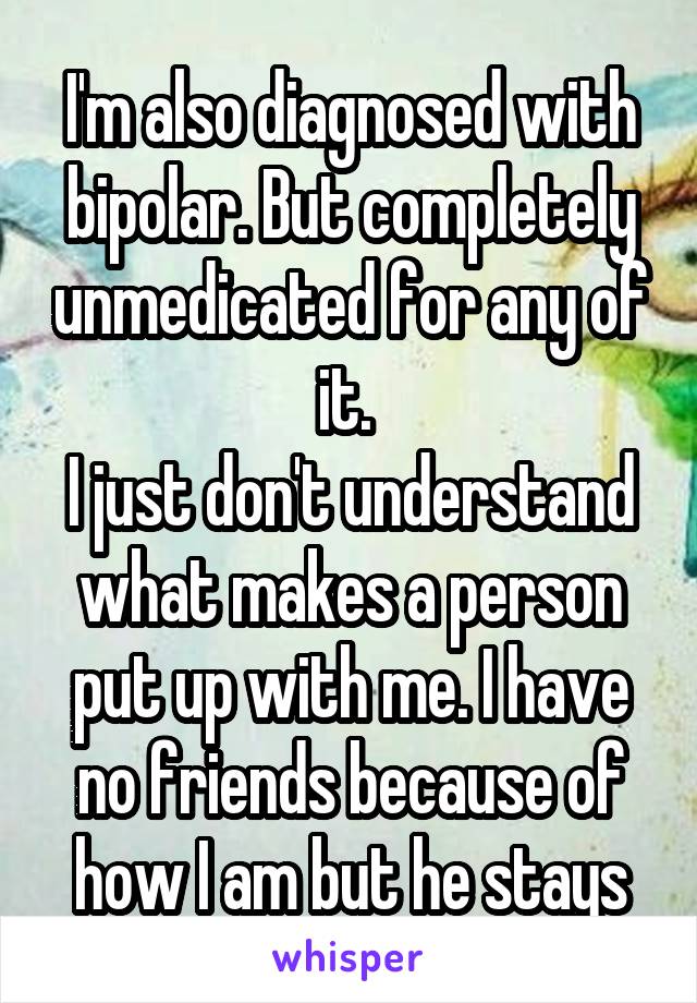 I'm also diagnosed with bipolar. But completely unmedicated for any of it. 
I just don't understand what makes a person put up with me. I have no friends because of how I am but he stays