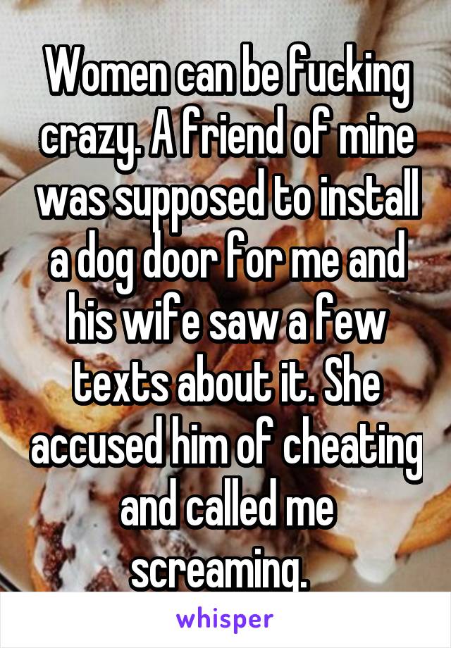 Women can be fucking crazy. A friend of mine was supposed to install a dog door for me and his wife saw a few texts about it. She accused him of cheating and called me screaming.  