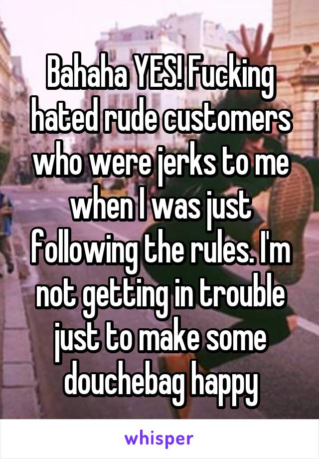 Bahaha YES! Fucking hated rude customers who were jerks to me when I was just following the rules. I'm not getting in trouble just to make some douchebag happy