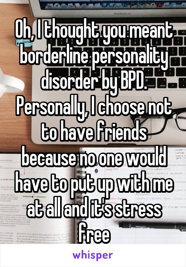 Oh, I thought you meant borderline personality disorder by BPD. Personally, I choose not to have friends because no one would have to put up with me at all and it's stress free