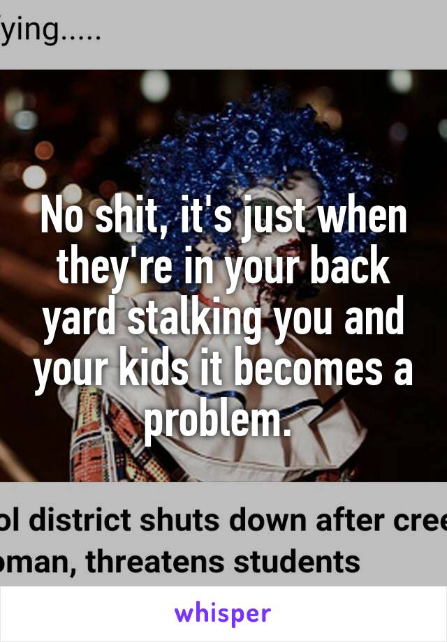 No shit, it's just when they're in your back yard stalking you and your kids it becomes a problem. 