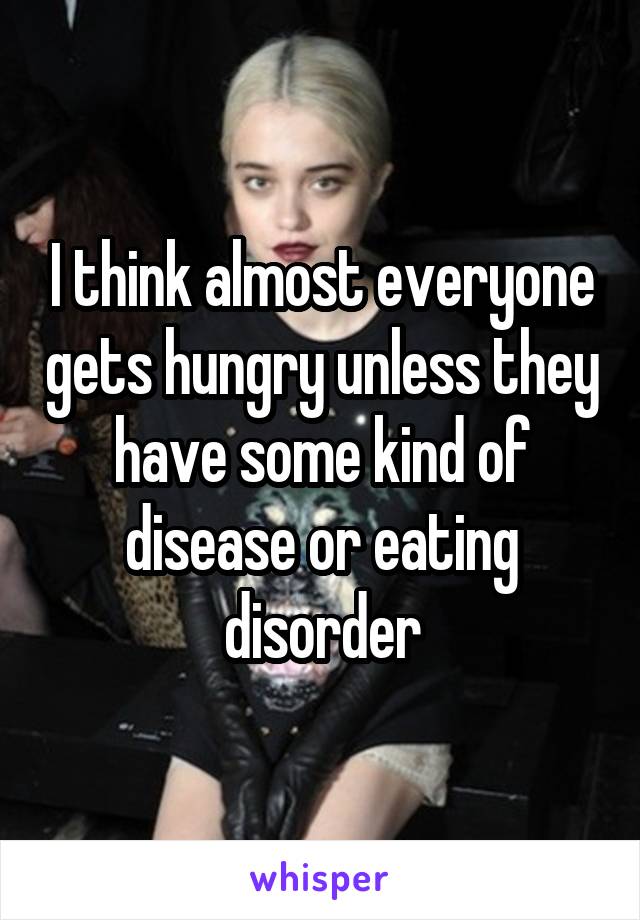 I think almost everyone gets hungry unless they have some kind of disease or eating disorder