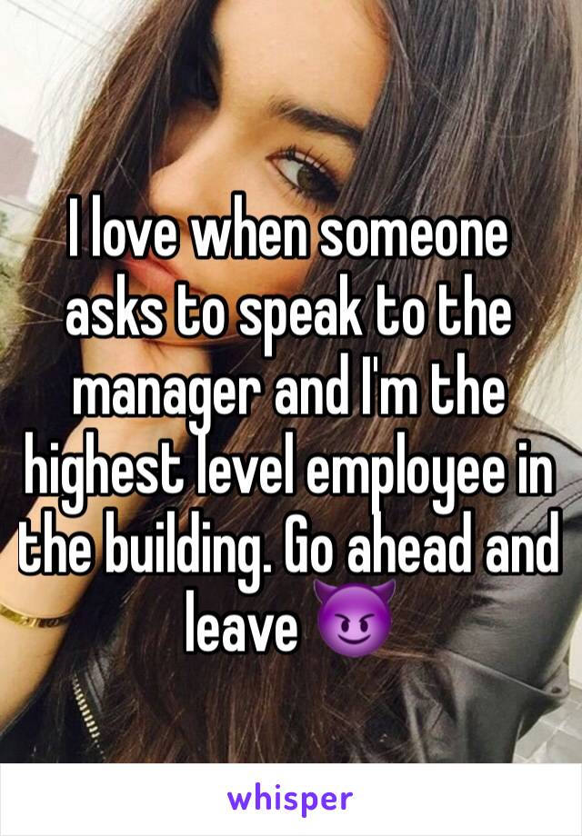 I love when someone asks to speak to the manager and I'm the highest level employee in the building. Go ahead and leave 😈