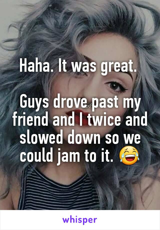 Haha. It was great. 

Guys drove past my friend and I twice and slowed down so we could jam to it. 😂