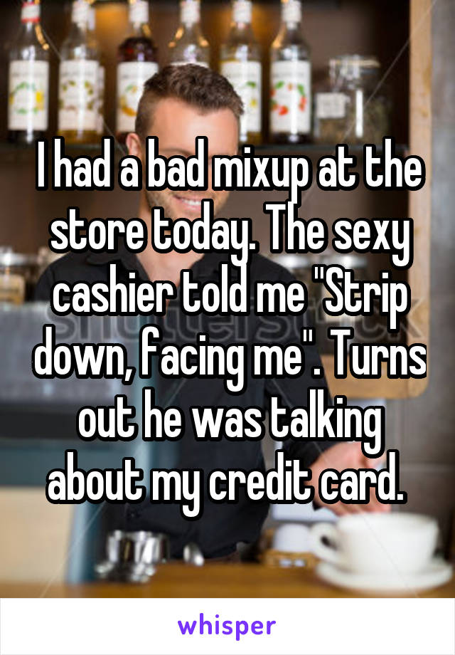 I had a bad mixup at the store today. The sexy cashier told me "Strip down, facing me". Turns out he was talking about my credit card. 