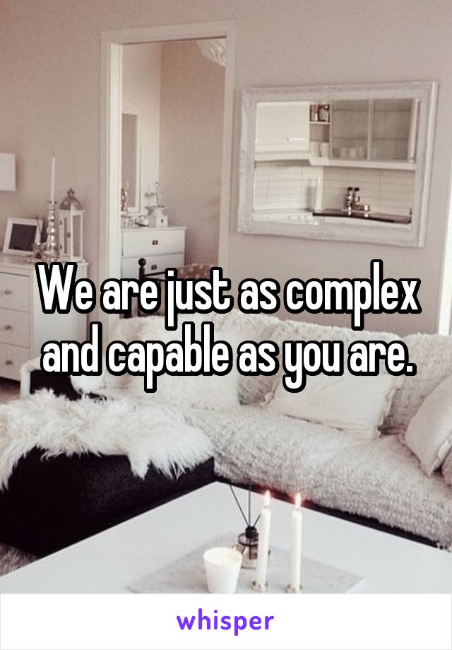 We are just as complex and capable as you are.