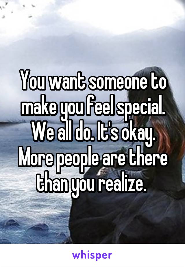 You want someone to make you feel special. We all do. It's okay. More people are there than you realize. 