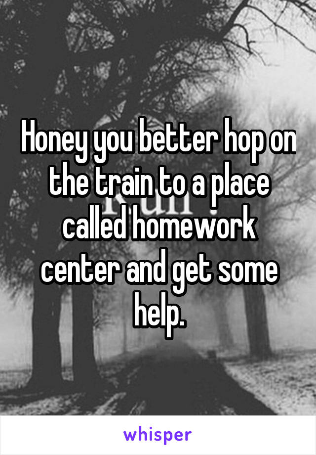 Honey you better hop on the train to a place called homework center and get some help.