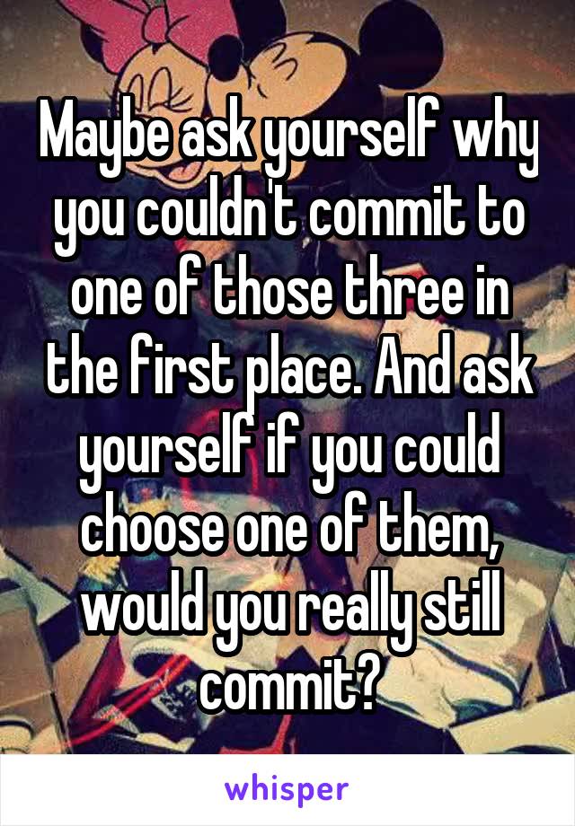 Maybe ask yourself why you couldn't commit to one of those three in the first place. And ask yourself if you could choose one of them, would you really still commit?