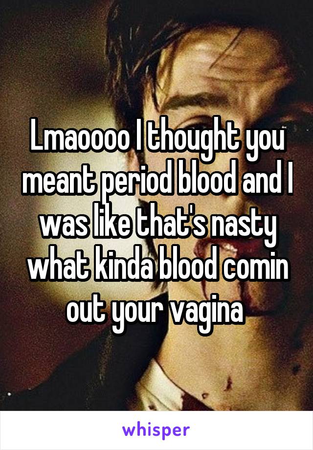 Lmaoooo I thought you meant period blood and I was like that's nasty what kinda blood comin out your vagina 