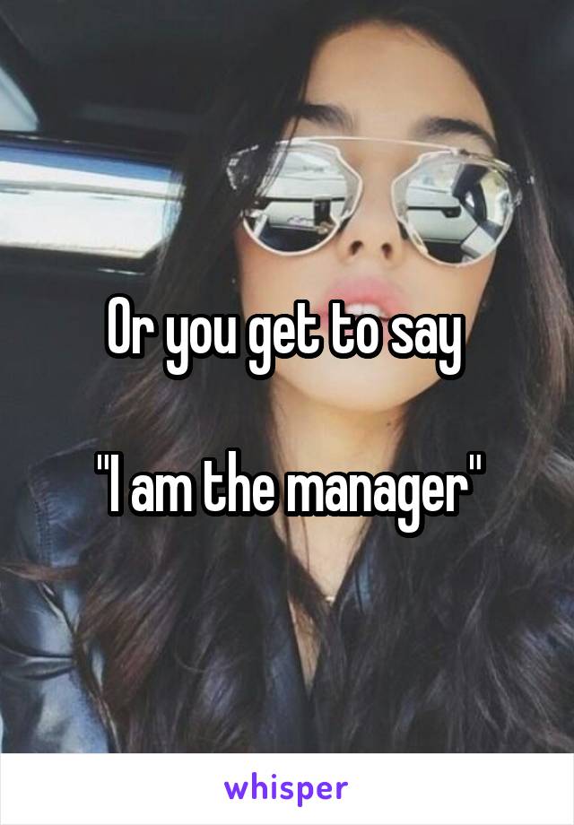 Or you get to say 

"I am the manager"