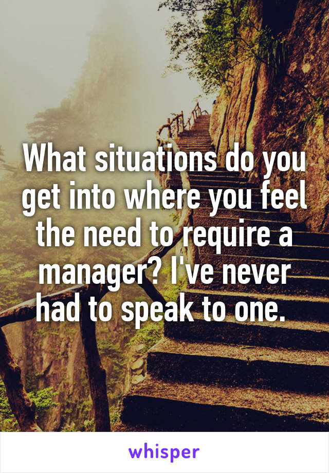 What situations do you get into where you feel the need to require a manager? I've never had to speak to one. 