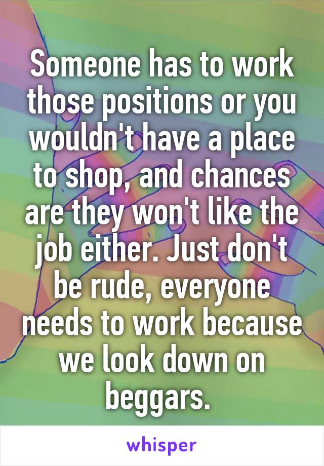 Someone has to work those positions or you wouldn't have a place to shop, and chances are they won't like the job either. Just don't be rude, everyone needs to work because we look down on beggars. 