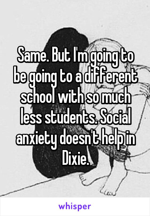 Same. But I'm going to be going to a different school with so much less students. Social anxiety doesn't help in Dixie.